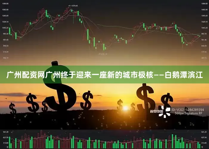 广州配资网广州终于迎来一座新的城市极核——白鹅潭滨江
