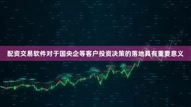 配资交易软件对于国央企等客户投资决策的落地具有重要意义